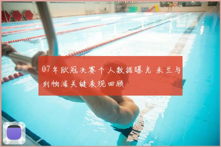 07年欧冠决赛个人数据曝光 米兰与利物浦关键表现回顾