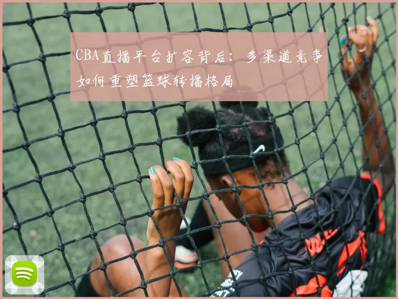 CBA直播平台扩容背后：多渠道竞争如何重塑篮球转播格局