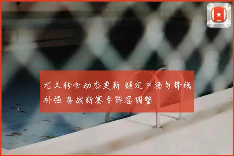 尤文转会动态更新 锁定中场与锋线补强 备战新赛季阵容调整