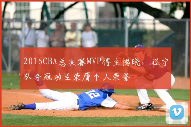 2016CBA总决赛MVP得主揭晓，辽宁队夺冠功臣荣膺个人荣誉
