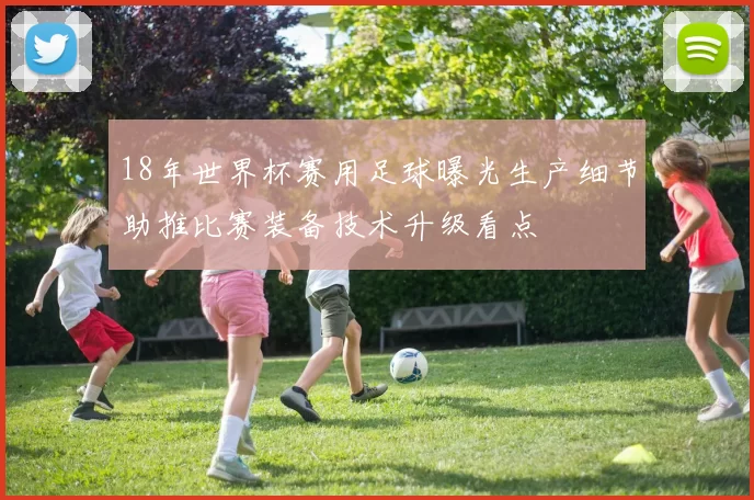 18年世界杯赛用足球曝光生产细节助推比赛装备技术升级看点