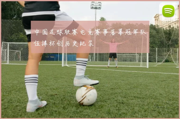 中国足球联赛电竞赛事落幕冠军队伍捧杯创历史纪录
