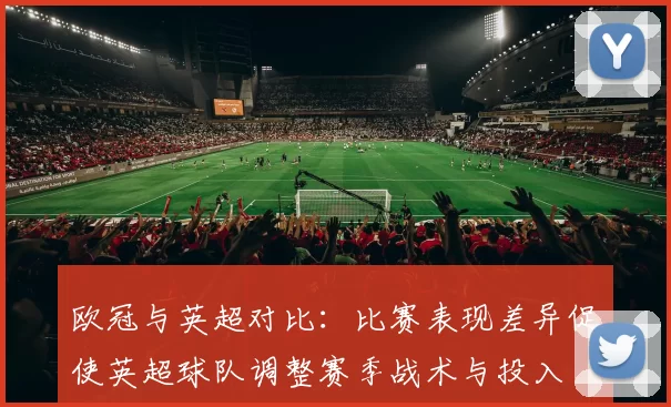 欧冠与英超对比:比赛表现差异促使英超球队调整赛季战术与投入