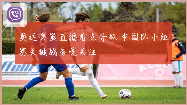 奥运男篮直播看点升级 中国队小组赛关键战备受关注