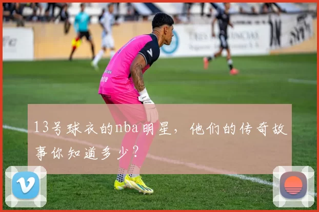 13号球衣的nba明星，他们的传奇故事你知道多少？
