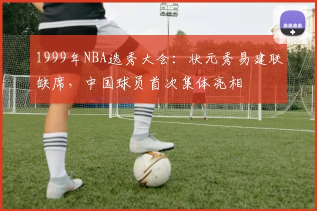 1999年NBA选秀大会：状元秀易建联缺席，中国球员首次集体亮相