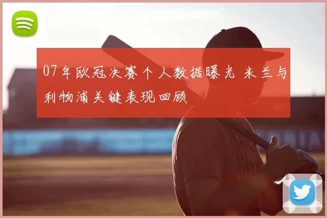 07年欧冠决赛个人数据曝光 米兰与利物浦关键表现回顾