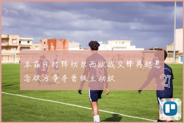 本菲卡对阵切尔西欧战交锋再起悬念双方争夺晋级主动权