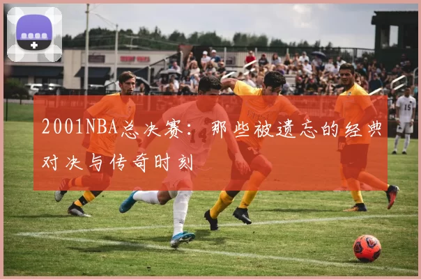 2001NBA总决赛：那些被遗忘的经典对决与传奇时刻