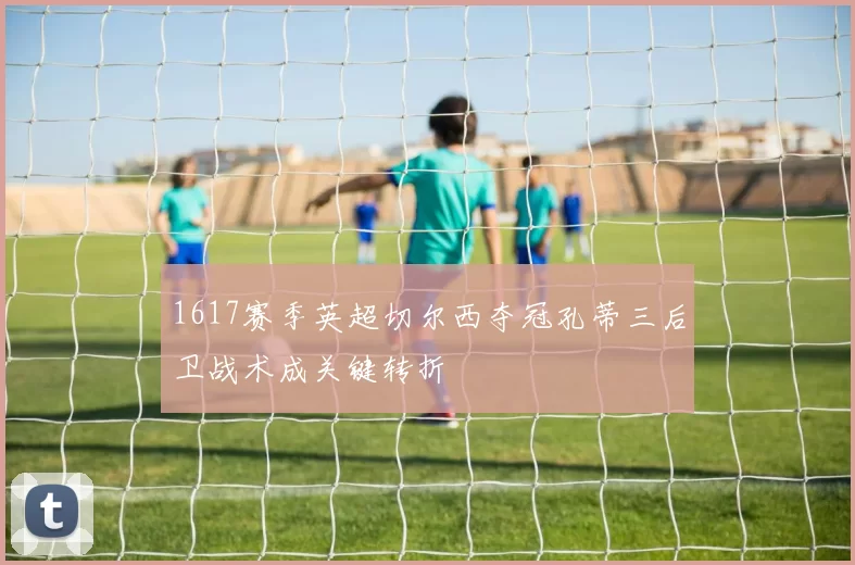 1617赛季英超切尔西夺冠孔蒂三后卫战术成关键转折