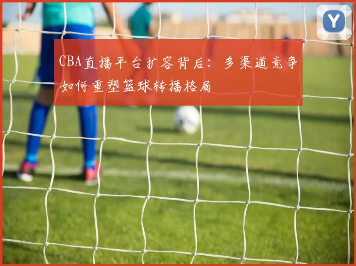 CBA直播平台扩容背后：多渠道竞争如何重塑篮球转播格局