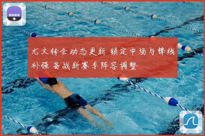 尤文转会动态更新 锁定中场与锋线补强 备战新赛季阵容调整