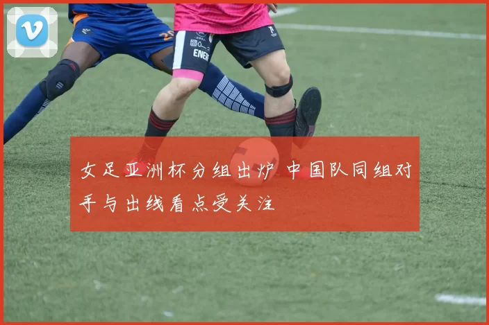 女足亚洲杯分组出炉 中国队同组对手与出线看点受关注