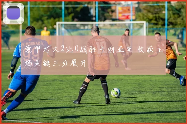 意甲尤文2比0战胜卡利亚里 收获主场关键三分展开