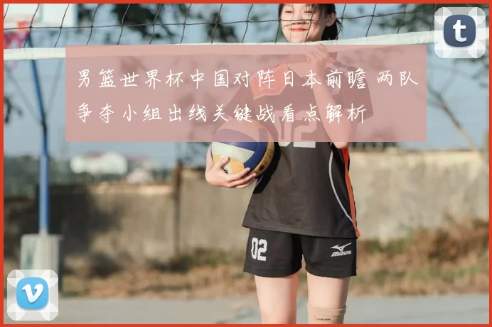 男篮世界杯中国对阵日本前瞻 两队争夺小组出线关键战看点解析