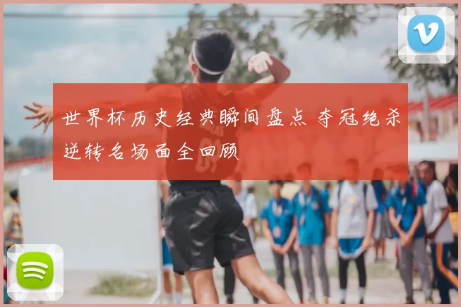 世界杯历史经典瞬间盘点 夺冠绝杀逆转名场面全回顾