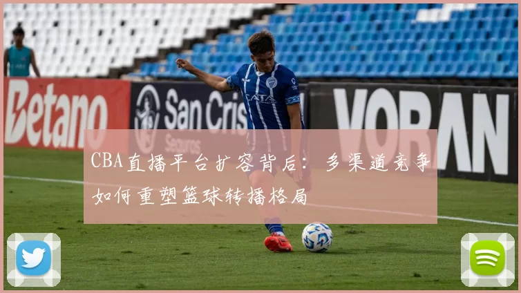 CBA直播平台扩容背后:多渠道竞争如何重塑篮球转播格局