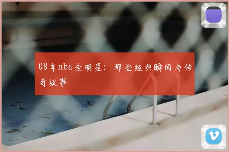 08年nba全明星：那些经典瞬间与传奇故事