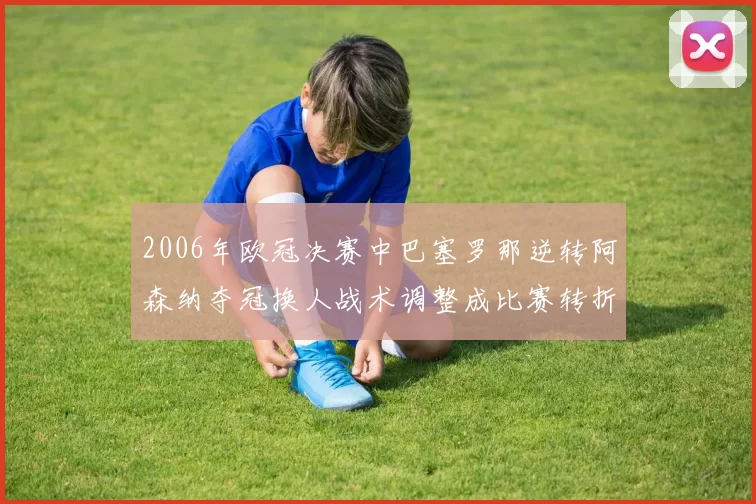 2006年欧冠决赛中巴塞罗那逆转阿森纳夺冠换人战术调整成比赛转折点