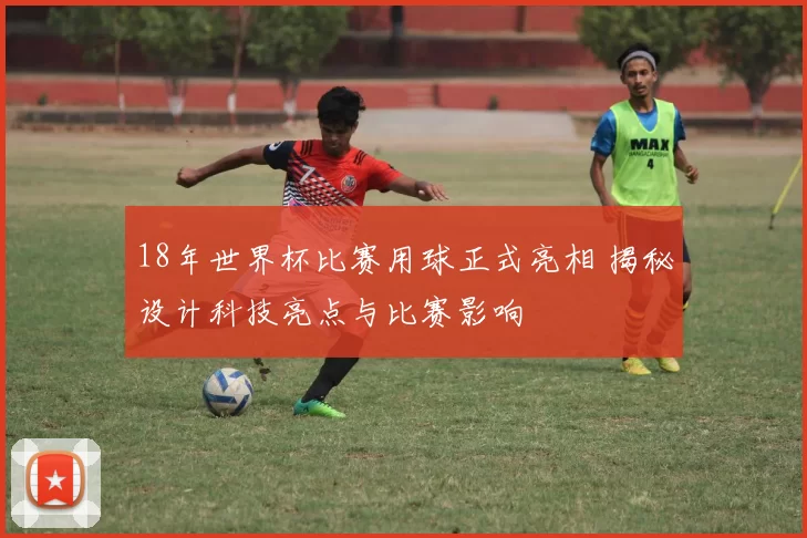 18年世界杯比赛用球正式亮相 揭秘设计科技亮点与比赛影响