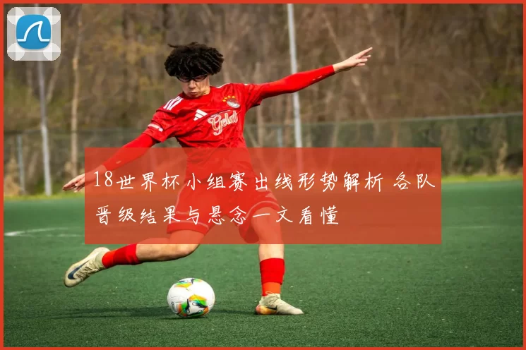 18世界杯小组赛出线形势解析 各队晋级结果与悬念一文看懂