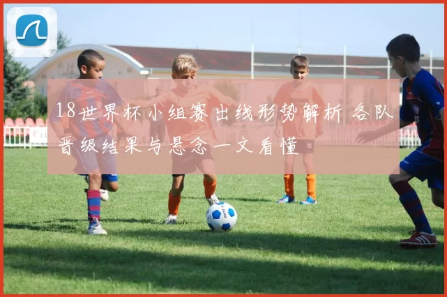 18世界杯小组赛出线形势解析 各队晋级结果与悬念一文看懂