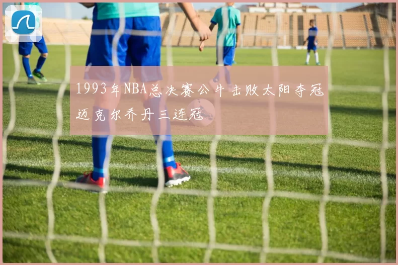 1993年NBA总决赛公牛击败太阳夺冠迈克尔乔丹三连冠