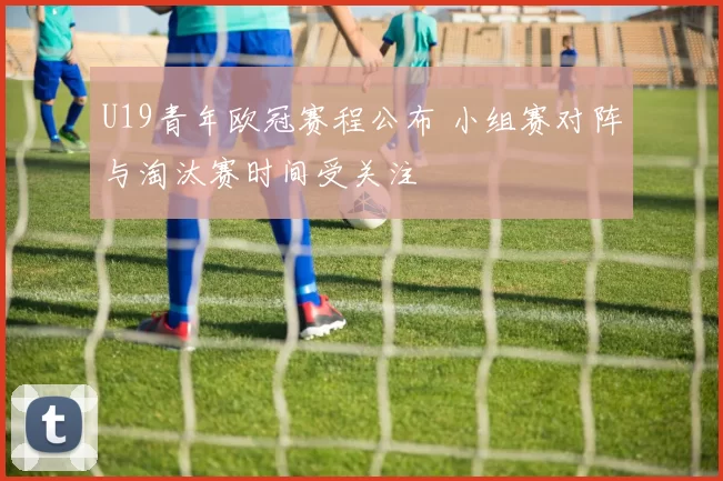 U19青年欧冠赛程公布 小组赛对阵与淘汰赛时间受关注