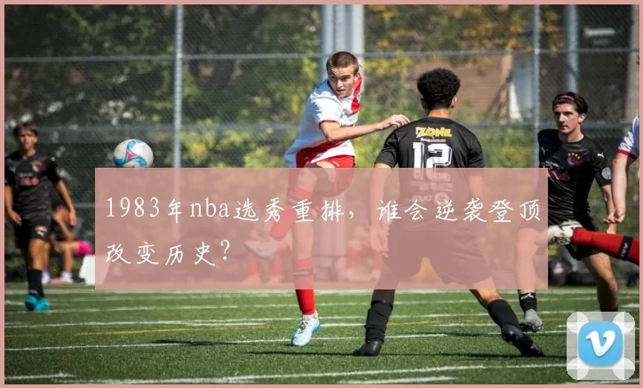 1983年nba选秀重排，谁会逆袭登顶改变历史？