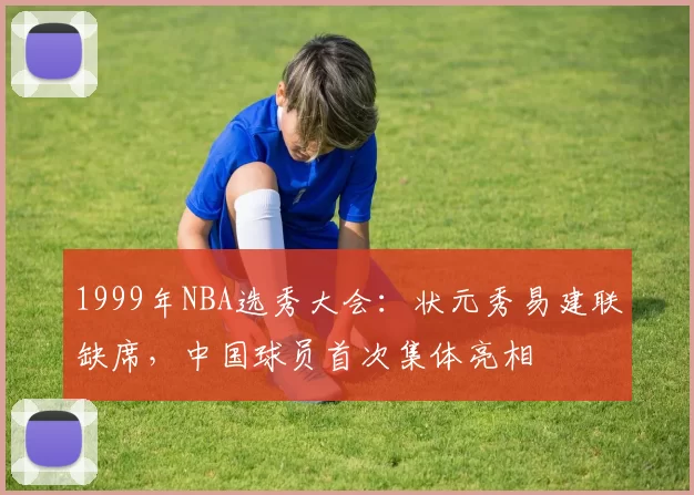 1999年NBA选秀大会:状元秀易建联缺席,中国球员首次集体亮相