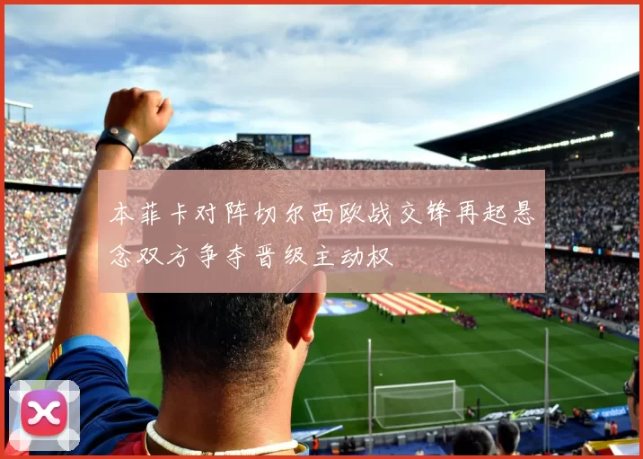 本菲卡对阵切尔西欧战交锋再起悬念双方争夺晋级主动权