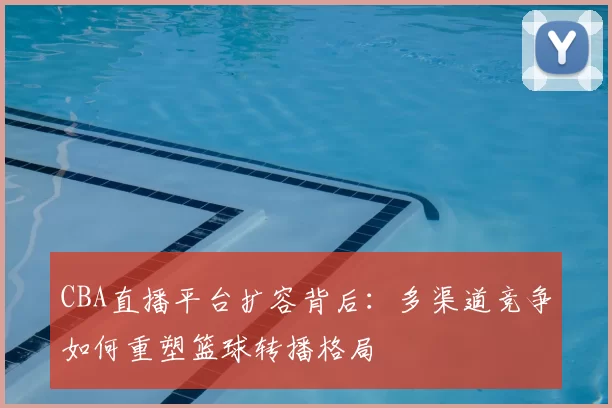 CBA直播平台扩容背后：多渠道竞争如何重塑篮球转播格局