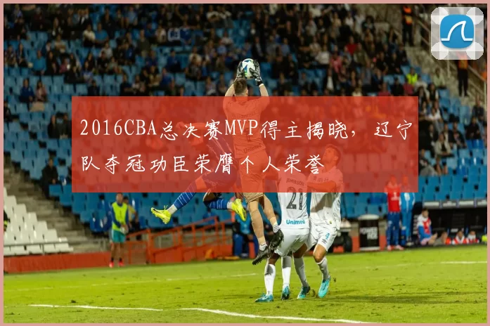 2016CBA总决赛MVP得主揭晓，辽宁队夺冠功臣荣膺个人荣誉