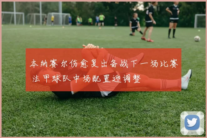 本纳赛尔伤愈复出备战下一场比赛 法甲球队中场配置迎调整