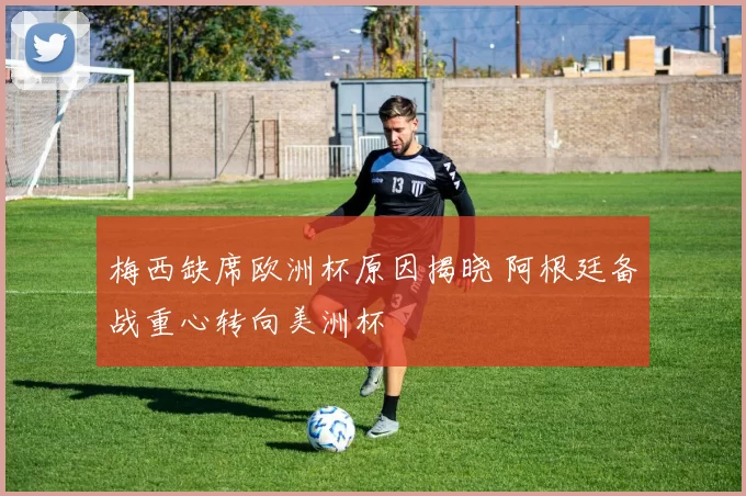 梅西缺席欧洲杯原因揭晓 阿根廷备战重心转向美洲杯