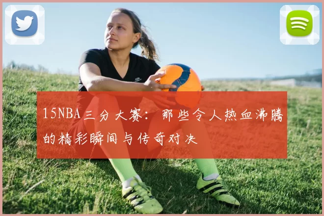 15NBA三分大赛：那些令人热血沸腾的精彩瞬间与传奇对决
