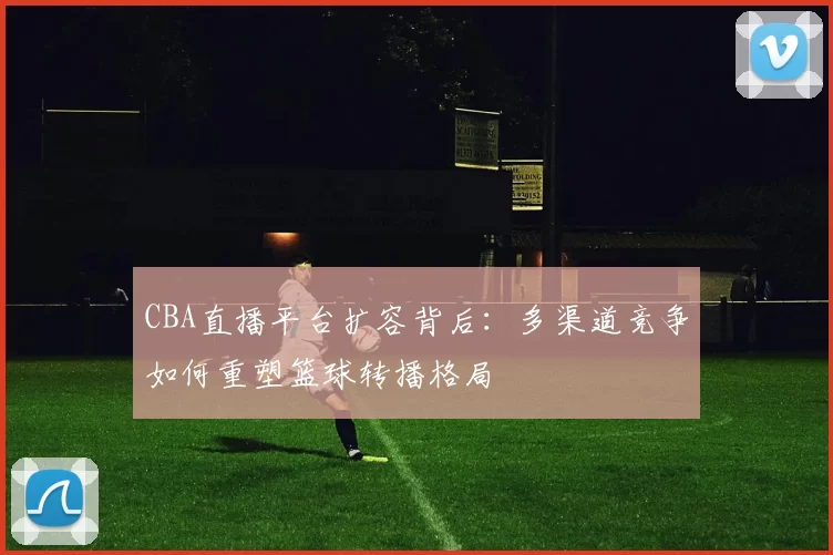 CBA直播平台扩容背后:多渠道竞争如何重塑篮球转播格局