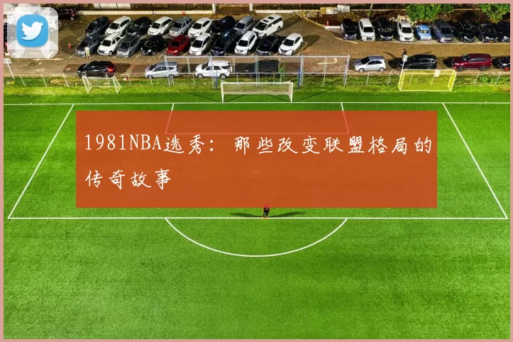 1981NBA选秀：那些改变联盟格局的传奇故事