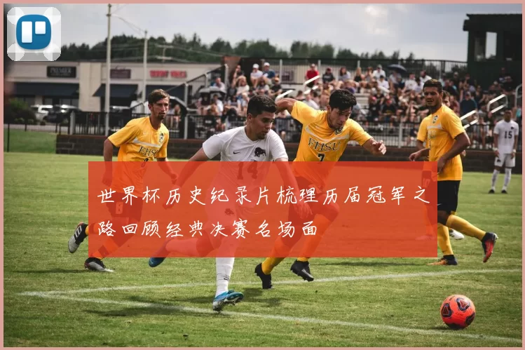 世界杯历史纪录片梳理历届冠军之路回顾经典决赛名场面