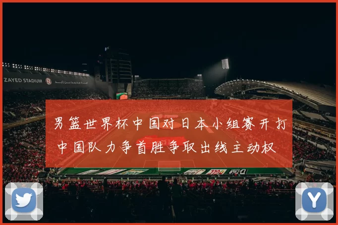男篮世界杯中国对日本小组赛开打 中国队力争首胜争取出线主动权