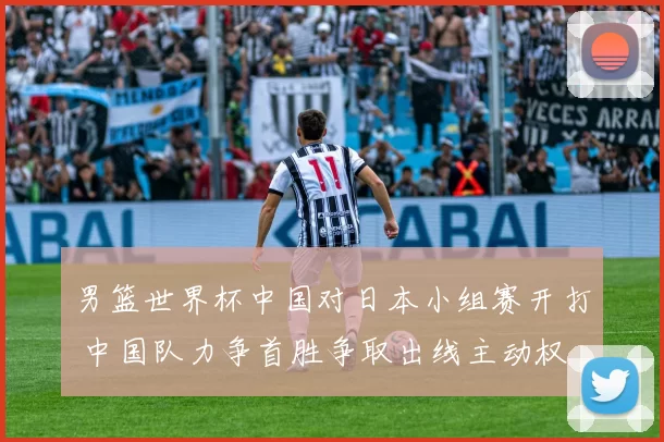 男篮世界杯中国对日本小组赛开打 中国队力争首胜争取出线主动权