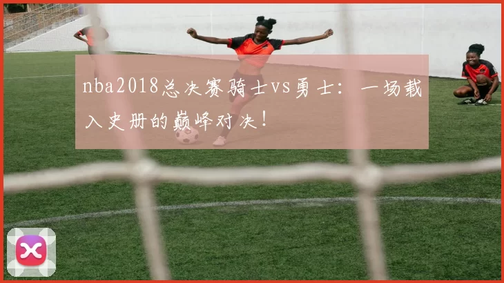 nba2018总决赛骑士vs勇士：一场载入史册的巅峰对决！
