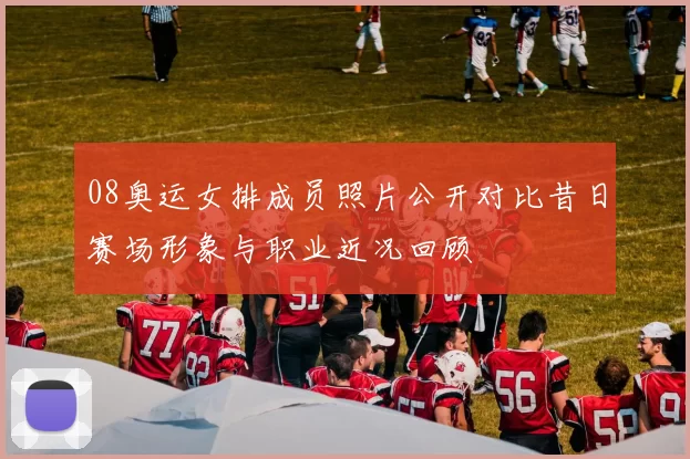 08奥运女排成员照片公开对比昔日赛场形象与职业近况回顾