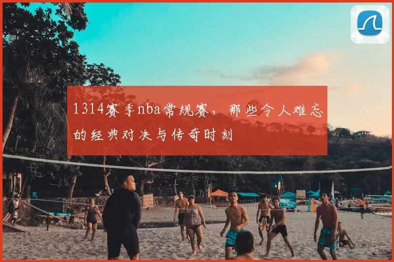 1314赛季nba常规赛，那些令人难忘的经典对决与传奇时刻