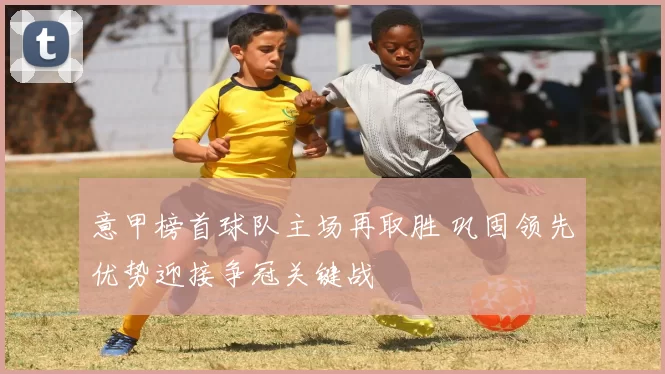 意甲榜首球队主场再取胜 巩固领先优势迎接争冠关键战