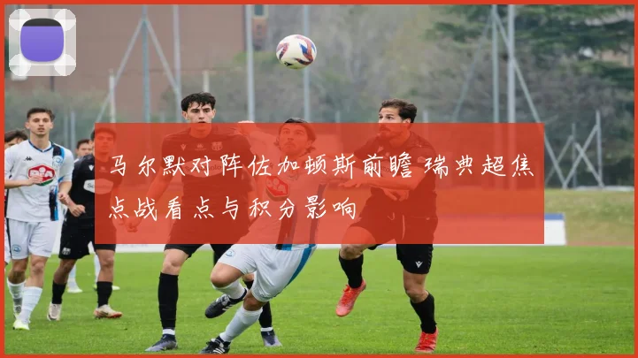 马尔默对阵佐加顿斯前瞻 瑞典超焦点战看点与积分影响