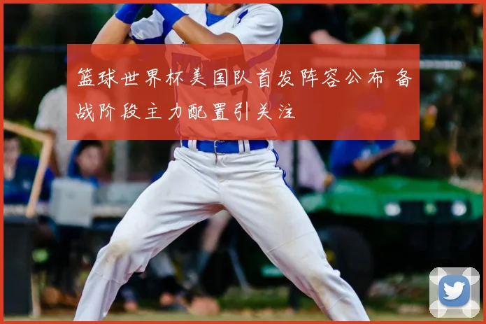 篮球世界杯美国队首发阵容公布 备战阶段主力配置引关注