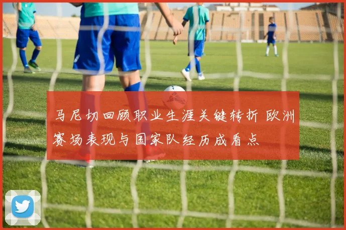马尼切回顾职业生涯关键转折 欧洲赛场表现与国家队经历成看点