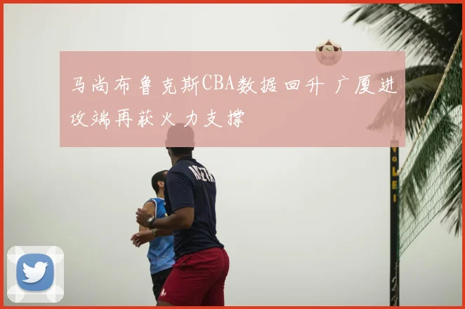 马尚布鲁克斯CBA数据回升 广厦进攻端再获火力支撑