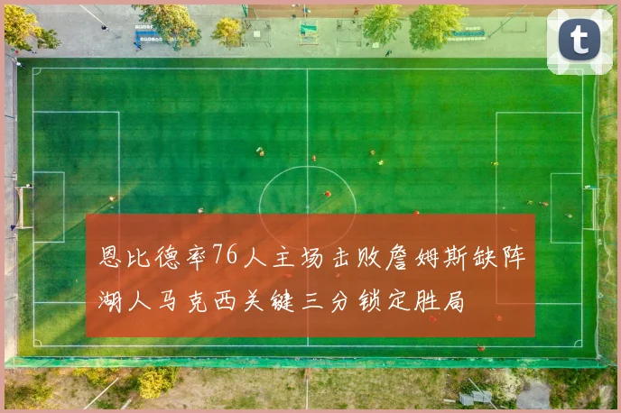 恩比德率76人主场击败詹姆斯缺阵湖人马克西关键三分锁定胜局